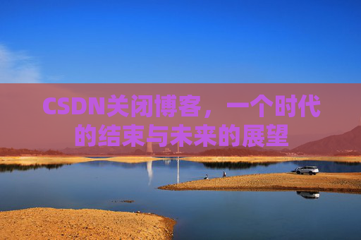 CSDN关闭博客，一个时代的结束与未来的展望